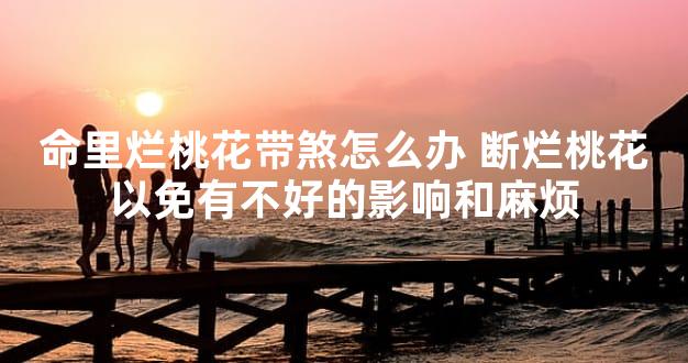 命里烂桃花带煞怎么办 断烂桃花以免有不好的影响和麻烦